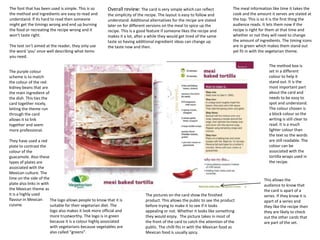 The font that has been used is simple. This is so        Overall review: The card is very simple which can reflect              The meal information like time it takes the
the method and ingredients are easy to read and          the simplicity of the recipe. The layout is easy to follow and         cook and the amount it serves are stated at
understand. If its hard to read then someone             understand. Additional alternatives for the recipe are stated          the top. This is so it is the first thing the
might get the timings wrong and end up burning           later on for different versions on the meal to spice up the            audience reads. It lets them now if the
the food or recreating the recipe wrong and it           recipe. This is a good feature if someone likes the recipe and         recipe is right for them at that time and
won’t taste right.                                       makes it a lot, after a while they would get tired of the same         whether or not they will need to change
                                                         taste so having additional ingredient ideas can change up              the amount of ingredients. The timing icons
The text isn’t aimed at the reader, they only use        the taste now and then.                                                are in green which makes them stand out
the word ‘you’ once well describing what items                                                                                  yet fit in with the vegetarian theme.
you need.

                                                                                                                                                    The method box is
The purple colour                                                                                                                                   set in a different
scheme is to match                                                                                                                                  colour to help it
the colour of the red                                                                                                                               stand out. It is the
kidney beans that are                                                                                                                               most important part
the main ingredient of                                                                                                                              about the card and
the dish. This ties the                                                                                                                             needs to be easy to
card together nicely,                                                                                                                               spot and understand.
letting the theme run                                                                                                                               The colour chosen is
through the card                                                                                                                                    a block colour so the
allows it to link                                                                                                                                   writing is still clear to
together and seem                                                                                                                                   read. It is a much
more professional.                                                                                                                                  lighter colour than
                                                                                                                                                    the text so the words
They have used a red                                                                                                                                are still readable. The
plate to contrast the                                                                                                                               colour can be
colour of the                                                                                                                                       associated with the
guacamole. Also these                                                                                                                               tortilla wraps used in
types of plates are                                                                                                                                 the recipe.
associated with the
Mexican culture. The
lime on the side of the                                                                                                                          This allows the
plate also links in with                                                                                                                         audience to know that
the Mexican theme as                                                                                                                             the card is apart of a
it is a highly used                                                           The pictures on the card show the finished                         series. If they know it is
flavour in Mexican       The logo allows people to know that it is            product. This allows the public to see the product                 apart of a series and
cuisine.                 suitable for their vegetarian diet. The              before trying to make it to see if it looks                        they like the recipe then
                         logo also makes it look more official and            appealing or not. Whether it looks like something                  they are likely to check
                         more trustworthy. The logo is in green               they would enjoy. The picture takes in most of                     out the other cards that
                         because it is a colour highly associated             the front of the card to catch the attention of the                are part of the set.
                         with vegetarians because vegetables are              public. The chilli fits in with the Mexican food as
                         also called “greens”.                                Mexican food is usually spicy.
 