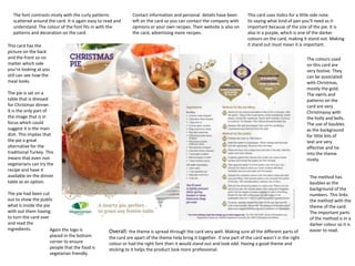 The font contrasts nicely with the curly patterns           Contact information and personal details have been          This card uses italics for a little side note.
  scattered around the card. It is again easy to read and     left on the card so you can contact the company with        Its saying what kind of pan you’ll need as it
  understand. The colour of the font fits in with the         opinions or your own recipes. Their website is also on      important because of the size of the pie. It is
  patterns and decoration on the card.                        the card, advertising more recipes.                         also in a purple, which is one of the darker
                                                                                                                          colours on the card, making it stand out. Making
This card has the                                                                                                         it stand out must mean it is important.
picture on the back
and the front so no                                                                                                                                     The colours used
matter which side                                                                                                                                       on this card are
you’re looking at you                                                                                                                                   very festive. They
still can see how the                                                                                                                                   can be associated
meal looks.                                                                                                                                             with Christmas,
                                                                                                                                                        mostly the gold.
The pie is set on a                                                                                                                                     The swirls and
table that is dressed                                                                                                                                   patterns on the
for Christmas dinner.                                                                                                                                   card are very
It is the only part of                                                                                                                                  Christmassy with
the image that is in                                                                                                                                    the holly and bells.
focus which could                                                                                                                                       The use of baubles
suggest it is the main                                                                                                                                  as the background
dish. This implies that                                                                                                                                 for little bits of
the pie a great                                                                                                                                         text are very
alternative for the                                                                                                                                     effective and tie
traditional Turkey. This                                                                                                                                into the theme
means that even non                                                                                                                                     nicely.
vegetarians can try the
recipe and have it
available on the dinner                                                                                                                                  The method has
table as an option.                                                                                                                                      baubles as the
                                                                                                                                                         background of the
The pie had been cut                                                                                                                                     numbers. This links
out to show the public                                                                                                                                   the method with the
what is inside the pie                                                                                                                                   theme of the card.
with out them having                                                                                                                                     The important parts
to turn the card over                                                                                                                                    of the method is in a
and read the                                                                                                                                             darker colour so it is
ingredients.          Again the logo is                                                                                                                  easier to read.
                                                  Overall: the theme is spread through the card very well. Making sure all the different parts of
                      placed in the bottom        the card are apart of the theme help bring it together. If one part of the card wasn’t in the right
                      corner to ensure            colour or had the right font then it would stand out and look odd. Having a good theme and
                      people that the food is     sticking to it helps the product look more professional.
                      vegetarian friendly.
 