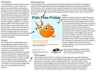 Photography:                                      Font/writing style:
 The photography is quite simply, by using a      The writing style is very simple due to the lack of photography and creativity on the page. By
cartoon character of a fish it makes the          colour coordinating the words with the photography then it links the text well to what they
poster look quite childish and young even         actually mean, e.g. the orange fish and orange text would link as they are both trying to say the
though it’s mainly for adults. By making the      same thing. By having the title and sign as black then it advertises the title of the whole campaign,
fish smile it means that they are happy that      this link well to the ‘links’ because then people would know what to type in when connecting to
your not going to eat them. This makes the        this group.
vegetarians think that by looking at the cute                                                      Layout:
cartoon, then it would put them of eating                                                          I believe the layouts looks very sophisticated due
fish also. The fish is orange which makes it                                                       to how everything is laid out in sections. You first
look like a goldfish, a goldfish is a common                                                       of all have your title, then image and then finally
pet for residents. This makes people put of                                                        the sub-heading and all the information you would
further because they wouldn’t want to eat                                                          need to find out what the group is about. There's a
their own pets. When rioters hold signs up                                                         lot of different font sizes on this page as it’s
it means they want there point across so if                                                        wanting the audience to look at more important
the fish is holding a sign then it’s trying to                                                     words than others. The first thing you look at when
promote something that’s wrong. It tells the                                                       seeing this poster is the ‘Veggies don’t eat fish.
audience that they should be involved with                                                         Join us every Friday. ’ That’s the most important
eating fish altogether.                                                                            text because it’s bringing you in, people will ask
                                                                                                   themselves ‘why wouldn’t certain people eat fish?’
Content:                                                                                           Etc. The layout is very formal and neat for what it’s
The written work is quite negative as it’s                                                         used for, the text is laid out without to much
taking vegetarians away from what they                                                             wording and gives a clear view to what they are
should eat. Normally for a recipe card they                                                        wanting from you.
would involve the recipe for a product but
                                                                                                      By making the logo bigger, it means people
instead this is mostly a poster that
                                                                                                      will remember it and would more likely know
advertises what to eat and when. By having                                                            what it is the next time they see it.
the links at the bottom, it helps people to
connect with the group and to get involved.            Overall Appeal:
This card only has links as it’s just a product        I don’t believe that this poster is really promoting vegetarians very well. By having a
that’s trying to promote a group which                 cartoon fish on the cover it makes vegetarians look silly, the audience would be amused
means you don’t need the information on                by the cartoon instead of really understanding the card. I think to improve it they
it. Instead it’s trying to make you follow the         should have a little paragraph about what they are about what they represent. This will
links so that you find the information                 help grasp an audience further and to see if they are interested or not. An advantage of
yourself.                                              this is that the links help the audience to find the websites needed. This will boost
                                                       audience views and help the group to get the audience needed for it to progress.
 