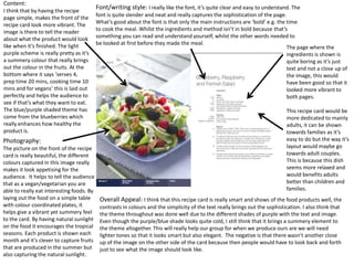 Content:
I think that by having the recipe
                                           Font/writing style: I really like the font, it’s quite clear and easy to understand. The
page simple, makes the front of the        font is quite slender and neat and really captures the sophistication of the page.
                                           What’s good about the font is that only the main instructions are ‘bold’ e.g. the time
recipe card look more vibrant. The
                                           to cook the meal. Whilst the ingredients and method isn’t in bold because that’s
image is there to tell the reader
                                           something you can read and understand yourself, whilst the other words needed to
about what the product would look
                                           be looked at first before they made the meal.
like when it’s finished. The light                                                                                            The page where the
purple scheme is really pretty as it’s                                                                                        ingredients is shown is
a summery colour that really brings                                                                                           quite boring as it’s just
out the colour in the fruits. At the                                                                                          text and not a close up of
bottom where it says ‘serves 4,                                                                                               the image, this would
prep time 20 mins, cooking time 10                                                                                            have been good so that it
mins and for vegans’ this is laid out                                                                                         looked more vibrant to
perfectly and helps the audience to                                                                                           both pages.
see if that’s what they want to eat.
The blue/purple shaded theme has                                                                                              This recipe card would be
come from the blueberries which                                                                                               more dedicated to mainly
really enhances how healthy the                                                                                               adults, it can be shown
product is.                                                                                                                   towards families as it’s
Photography:                                                                                                                  easy to do but the way it’s
The picture on the front of the recipe                                                                                        layout would maybe go
card is really beautiful, the different                                                                                       towards adult couples.
colours captured in this image really                                                                                         This is because this dish
makes it look appetising for the                                                                                              seems more relaxed and
audience. It helps to tell the audience                                                                                       would benefits adults
that as a vegan/vegetarian you are                                                                                            better than children and
able to really eat interesting foods. By                                                                                      families.
laying out the food on a simple table       Overall Appeal: I think that this recipe card is really smart and shows of the food products well, the
with colour coordinated plates, it          contrasts in colours and the simplicity of the text really brings out the sophistication. I also think that
helps give a vibrant yet summery feel       the theme throughout was done well due to the different shades of purple with the text and image.
to the card. By having natural sunlight     Even though the purple/blue shade looks quite cold, I still think that it brings a summery element to
on the food it encourages the tropical      the theme altogether. This will really help our group for when we produce ours are we will need
seasons. Each product is shown each         lighter tones so that it looks smart but also elegant. The negative is that there wasn’t another close
month and it’s clever to capture fruits     up of the image on the other side of the card because then people would have to look back and forth
that are produced in the summer but         just to see what the image should look like.
also capturing the natural sunlight.
 