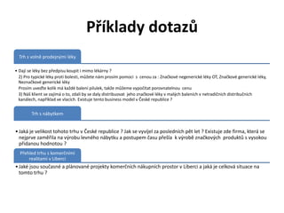 Příklady dotazů
  Trh s volně prodejnými léky

• Dají se léky bez předpisu koupit i mimo lékárny ?
  2) Pro typické léky proti bolesti, můžete nám prosím pomoci s cenou za : Značkové negenerické léky OT, Značkové generické léky,
  Neznačkové generické léky
  Prosím uveďte kolik má každé balení pilulek, takže můžeme vypočítat porovnatelnou cenu
  3) Náš klient se zajímá o to, zdali by se daly distribuovat jeho značkové léky v malých baleních v netradičních distribučních
  kanálech, například ve vlacích. Existuje tento business model v České republice ?


        Trh s nábytkem


• Jaká je velikost tohoto trhu v České republice ? Jak se vyvíjel za posledních pět let ? Existuje zde firma, která se
  nejprve zaměřila na výrobu levného nábytku a postupem času přešla k výrobě značkových produktů s vysokou
  přidanou hodnotou ?
  Přehled trhu s komerčními
      realitami v Liberci
• Jaké jsou současné a plánované projekty komerčních nákupních prostor v Liberci a jaká je celková situace na
  tomto trhu ?
 