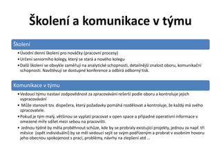 Školení a komunikace v týmu
Školení
 • Úvodní denní školení pro nováčky (pracovní procesy)
 • Určení seniorního kolegy, který se stará a nového kolegu
 • Další školení se obvykle zaměřují na analytické schopnosti, detailnější znalost oboru, komunikační
   schopnosti. Navštěvují se dostupné konference a odbírá odborný tisk.


Komunikace v týmu
 • Vedoucí týmu nastaví zodpovědnost za zpracovávání rešerší podle oboru a kontroluje jejich
   vypracovávání
 • Může stanovit tzv. dispečera, který požadavky pomáhá rozdělovat a kontroluje, že každý má svého
   zpracovatele.
 • Pokud je tým malý, většinou se vyplatí pracovat v open space a případné operativní informace v
   omezené míře sdílet mezi sebou na pracovišti.
 • Jednou týdně by měla proběhnout schůze, kde by se probraly existující projekty, jednou za např. tři
   měsíce (opět individuální) by se měl vedoucí sejít se svým podřízeným a probrat v osobním hovoru
   jeho obecnou spokojenost s prací, problémy, návrhy na zlepšení atd …
 