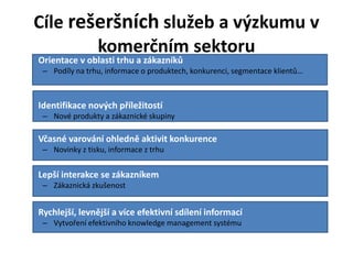 Cíle rešeršních služeb a výzkumu v
          komerčním sektoru
• Orientace v oblasti trhu a zákazníků
    – Podíly na trhu, informace o produktech, konkurenci, segmentace klientů…



• Identifikace nových příležitostí
    – Nové produkty a zákaznické skupiny

• Včasné varování ohledně aktivit konkurence
    – Novinky z tisku, informace z trhu


• Lepší interakce se zákazníkem
    – Zákaznická zkušenost


• Rychlejší, levnější a více efektivní sdílení informací
    – Vytvoření efektivního knowledge management systému
 