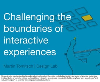 Challenging the
  boundaries of
  interactive
  experiences
  Martin Tomitsch | Design Lab

Research-wise passionate about everything that is interactive. Especially excited about exploring unexplored grounds, challenging
the boundaries of currently existing and established interactive experiences. Important is that the emphasis is on „experiences“ and
not „technologies“, as potential technologies are already out there.
 