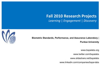 Fall 2010 Research Projects Learning | Engagement | Discovery Biometric Standards, Performance, and Assurance Laboratory |  Purdue University  www.bspalabs.org www.twitter.com/bspalabs www.slideshare.net/bspalabs www.linkedin.com/companies/bspa-labs 