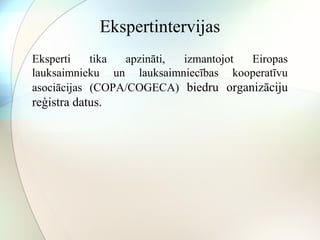 Ekspertintervijas 
Eksperti tika apzināti, izmantojot Eiropas 
lauksaimnieku un lauksaimniecības kooperatīvu 
asociācijas (COPA/COGECA) biedru organizāciju 
reģistra datus. 
 