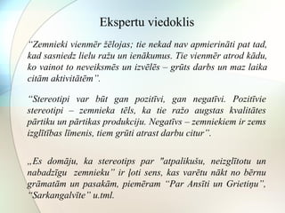 Ekspertu viedoklis 
“Zemnieki vienmēr žēlojas; tie nekad nav apmierināti pat tad, 
kad sasniedz lielu ražu un ienākumus. Tie vienmēr atrod kādu, 
ko vainot to neveiksmēs un izvēlēs – grūts darbs un maz laika 
citām aktivitātēm”. 
“Stereotipi var būt gan pozitīvi, gan negatīvi. Pozitīvie 
stereotipi – zemnieka tēls, ka tie ražo augstas kvalitātes 
pārtiku un pārtikas produkciju. Negatīvs – zemniekiem ir zems 
izglītības līmenis, tiem grūti atrast darbu citur”. 
„Es domāju, ka stereotips par "atpalikušu, neizglītotu un 
nabadzīgu zemnieku” ir ļoti sens, kas varētu nākt no bērnu 
grāmatām un pasakām, piemēram “Par Ansīti un Grietiņu”, 
“Sarkangalvīte” u.tml. 
 