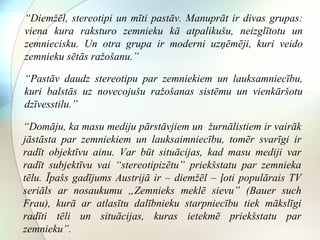 “Diemžēl, stereotipi un mīti pastāv. Manuprāt ir divas grupas: 
viena kura raksturo zemnieku kā atpalikušu, neizglītotu un 
zemniecisku. Un otra grupa ir moderni uzņēmēji, kuri veido 
zemnieku sētās ražošanu.” 
“Pastāv daudz stereotipu par zemniekiem un lauksamniecību, 
kuri balstās uz novecojušu ražošanas sistēmu un vienkāršotu 
dzīvesstilu.” 
“Domāju, ka masu mediju pārstāvjiem un žurnālistiem ir vairāk 
jāstāsta par zemniekiem un lauksaimniecību, tomēr svarīgi ir 
radīt objektīvu ainu. Var būt situācijas, kad masu mediji var 
radīt subjektīvu vai “stereotipizētu” priekšstatu par zemnieka 
tēlu. Īpašs gadījums Austrijā ir – diemžēl – ļoti populārais TV 
seriāls ar nosaukumu „Zemnieks meklē sievu” (Bauer such 
Frau), kurā ar atlasītu dalībnieku starpniecību tiek mākslīgi 
radīti tēli un situācijas, kuras ietekmē priekšstatu par 
zemnieku”. 
 
