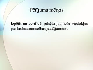 Pētījuma mērķis 
Izpētīt un verificēt pilsētu jauniešu viedokļus 
par lauksaimniecības jautājumiem. 
 
