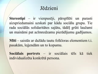 Jēdzieni 
Stereotipi – ir vienpusēji, pārspīlēti un parasti 
aizspriedumaini uzskati par kādu sociālu grupu. Tie 
rada sociālās solidaritātes sajūtu, tādēļ grūti laužami 
un maināmi pat acīmredzamu pierādījumu gadījumos. 
Mīti – saistās ar dažādu tautu folkloras elementiem t.i. 
pasakām, leģendām un to kopumu. 
Sociālais portrets – ir sociālais tēls kā tiek 
individualizēta konkrētā persona. 
 