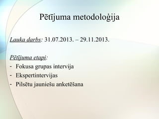 Pētījuma metodoloģija 
Lauka darbs: 31.07.2013. – 29.11.2013. 
Pētījuma etapi: 
- Fokusa grupas intervija 
- Ekspertintervijas 
- Pilsētu jauniešu anketēšana 
 