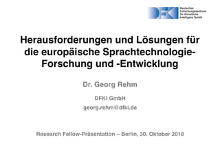 Herausforderungen und Lösungen für
die europäische Sprachtechnologie-
Forschung und -Entwicklung
Dr. Georg Rehm
DFKI GmbH
georg.rehm@dfki.de
Research Fellow-Präsentation – Berlin, 30. Oktober 2018
14. Juli 2017
 