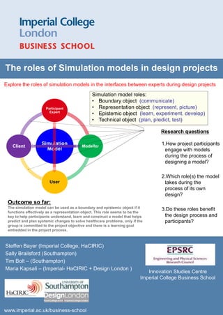 The roles of Simulation models in design projects
Explore the roles of simulation models in the interfaces between experts during design projects

                                                       Simulation model roles:
                                                       • Boundary object (communicate)
                                     Participant       • Representation object (represent, picture)
                                       Expert
                                                       • Epistemic object (learn, experiment. develop)
                                                       • Technical object (plan, predict, test)

                                                                                   Research questions

   Client
                                 Simulation        Modeller
                                                                                    1.How project participants
                                   Model                                             engage with models
                                                                                     during the process of
                                                                                     designing a model?

                                                                                    2.Which role(s) the model
                                       User                                          takes during the
                                                                                     process of its own
                                                                                     design?
 Outcome so far:
 The simulation model can be used as a boundary and epistemic object if it          3.Do these roles benefit
 functions effectively as a representation object. This role seems to be the
 key to help participants understand, learn and construct a model that helps         the design process and
 predict and plan systemic changes to solve healthcare problems, only if the         participants?
 group is committed to the project objective and there is a learning goal
 embedded in the project process.



Steffen Bayer (Imperial College, HaCIRIC)
Sally Brailsford (Southampton)
Tim Bolt – (Southampton)
Maria Kapsali – (Imperial- HaCIRIC + Design London )
                                                                              Innovation Studies Centre
                                                                           Imperial College Business School
  Bruce Tether (Imperial College,)




www.imperial.ac.uk/business-school
 