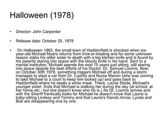 Halloween (1978) Director- John Carpenter Release date: October 25, 1978 On Halloween 1963, the small town of Haddonfield is shocked when six-year-old Michael Myers returns from trick-or-treating and for some unknown reason stabs his older sister to death with a big kitchen knife and is found by his parents staring into space with the bloody knife in his hand. Sent to a mental institution, Michael spends the next 15 years just sitting, still staring into space despite the best efforts of his Doctor, Dr. Samuel Loomis. Now, on October 30th 1978, something triggers Michael off and during a storm manages to steal a car from Dr. Loomis and Nurse Marion (who was coming to take Michael to a court to keep him locked up) and goes back to Haddonfield where he steals a white mask. There, Laurie Stode, Michael's younger sister, finds that Michael is stalking her during the day (at school, at her home etc - but she doesn't know who he is.) As Dr. Loomis arrives and with the Sheriff frantically looks for Michael he doesn't know that Laurie is baby-sitting Lindsey and Tommy and that Laurie's friends Annie, Lynda and Bob are disappearing one by one.  