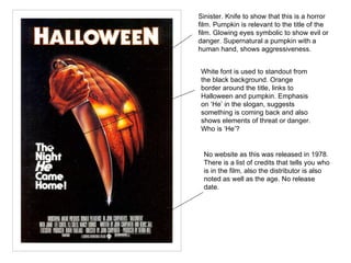 Sinister. Knife to show that this is a horror film. Pumpkin is relevant to the title of the film. Glowing eyes symbolic to show evil or danger. Supernatural a pumpkin with a human hand, shows aggressiveness.  White font is used to standout from the black background. Orange border around the title, links to Halloween and pumpkin. Emphasis on ‘He’ in the slogan, suggests something is coming back and also shows elements of threat or danger. Who is ‘He’?  No website as this was released in 1978. There is a list of credits that tells you who is in the film, also the distributor is also noted as well as the age. No release date.  