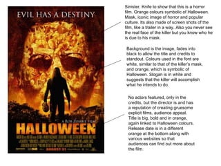 Sinister. Knife to show that this is a horror film. Orange colours symbolic of Halloween. Mask, iconic image of horror and popular culture. Its also made of screen shots of the film, like a trailer in a way. Also you never see the real face of the killer but you know who he is due to his mask.  Background is the image, fades into black to allow the title and credits to standout. Colours used in the font are white, similar to that of the killer’s mask, and orange, which is symbolic of Halloween. Slogan is in white and suggests that the killer will accomplish what he intends to do.  No actors featured, only in the credits, but the director is and has a reputation of creating gruesome explicit films, audience appeal.  Title is big, bold and in orange, again linked to Halloween colours. Release date is in a different orange at the bottom along with various websites so that audiences can find out more about the film.  