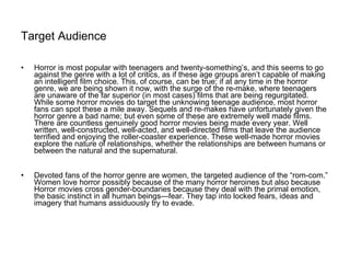 Target Audience   Horror is most popular with teenagers and twenty-something’s, and this seems to go against the genre with a lot of critics, as if these age groups aren’t capable of making an intelligent film choice. This, of course, can be true; if at any time in the horror genre, we are being shown it now, with the surge of the re-make, where teenagers are unaware of the far superior (in most cases) films that are being regurgitated. While some horror movies do target the unknowing teenage audience, most horror fans can spot these a mile away. Sequels and re-makes have unfortunately given the horror genre a bad name; but even some of these are extremely well made films. There are countless genuinely good horror movies being made every year. Well written, well-constructed, well-acted, and well-directed films that leave the audience terrified and enjoying the roller-coaster experience. These well-made horror movies explore the nature of relationships, whether the relationships are between humans or between the natural and the supernatural. Devoted fans of the horror genre are women, the targeted audience of the “rom-com.” Women love horror possibly because of the many horror heroines but also because Horror movies cross gender-boundaries because they deal with the primal emotion, the basic instinct in all human beings—fear. They tap into locked fears, ideas and imagery that humans assiduously try to evade. 