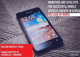 The Case of Kenya
Inhibitors and catalysts
for Successful Mobile
Services Growth in Africa
Daejeon univesity korea
harare institute of
technology Zimbabwe
A Study by Tendai M Marengereke
June 2012
 