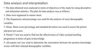 Data analysis and interpretation
• The data obtained were analyzed in terms of objectives of the study by using descriptive
and inferential statistics. The plan for data analysis was as follows:
1. Data were organized in master sheet.
2. The frequencies and percentage was used for the analysis of socio demographic
variables.
3. Mean, Mean score percentage and standard deviation was used to assess the pretest
and post test scores.
4. Paired ’t’ test was used to find out the effectiveness of video assisted teaching
programme in terms of gain in knowledge
5. chi-square test was used to determine the association between the posttest knowledge
scores with their selected demographic variables.
 