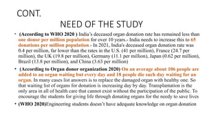 CONT.
NEED OF THE STUDY
• (According to WHO 2020 ) India’s deceased organ donation rate has remained less than
one donor per million population for over 10 years.- India needs to increase this to 65
donations per million population.- In 2021, India's deceased organ donation rate was
0.4 per million, far lower than the rates in the U.S. (41 per million), France (24.7 per
million), the UK (19.8 per million), Germany (11.1 per million), Japan (0.62 per million),
Brazil (13.8 per million), and China (3.63 per million)
• (According to Organ donor organization 2020) On an average about 106 people are
added to an organ waiting but every day and 18 people die such day waiting for an
organ. In many cases list answers is to replace the damaged organ with healthy one. So
that waiting list of organs for donation is increasing day by day. Transplantation is the
only area in all of health care that cannot exist without the participation of the public. To
encourage the students for giving life through donating organs for the needy to save lives
• (WHO 2020)Engineering students doesn’t have adequate knowledge on organ donation
 