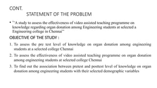 CONT.
STATEMENT OF THE PROBLEM
• ‘’A study to assess the effectiveness of video assisted teaching programme on
knowledge regarding organ donation among Engineering students at selected a
Engineering college in Chennai’’
OBJECTIVE OF THE STUDY :
1. To assess the pre test level of knowledge on organ donation among engineering
students at a selected college Chennai
2. To assess the effectiveness of video assisted teaching programme on organ donation
among engineering students at selected college Chennai
3. To find out the association between pretest and posttest level of knowledge on organ
donation among engineering students with their selected demographic variables
 