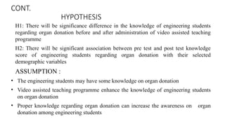 CONT.
HYPOTHESIS
H1: There will be significance difference in the knowledge of engineering students
regarding organ donation before and after administration of video assisted teaching
programme
H2: There will be significant association between pre test and post test knowledge
score of engineering students regarding organ donation with their selected
demographic variables
ASSUMPTION :
• The engineering students may have some knowledge on organ donation
• Video assisted teaching programme enhance the knowledge of engineering students
on organ donation
• Proper knowledge regarding organ donation can increase the awareness on organ
donation among engineering students
 