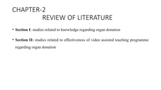 CHAPTER-2
REVIEW OF LITERATURE
• Section I: studies related to knowledge regarding organ donation
• Section II: studies related to effectiveness of video assisted teaching programme
regarding organ donation
 