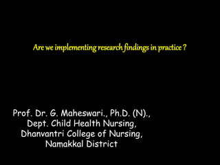 Are we implementingresearchfindings in practice ?
Prof. Dr. G. Maheswari., Ph.D. (N).,
Dept. Child Health Nursing,
Dhanvantri College of Nursing,
Namakkal District
 