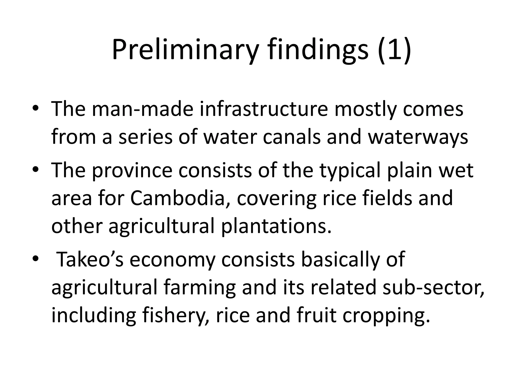 Preliminary findings (1)
• The man-made infrastructure mostly comes
  from a series of water canals and waterways
• The province consists of the typical plain wet
  area for Cambodia, covering rice fields and
  other agricultural plantations.
• Takeo’s economy consists basically of
  agricultural farming and its related sub-sector,
  including fishery, rice and fruit cropping.
 