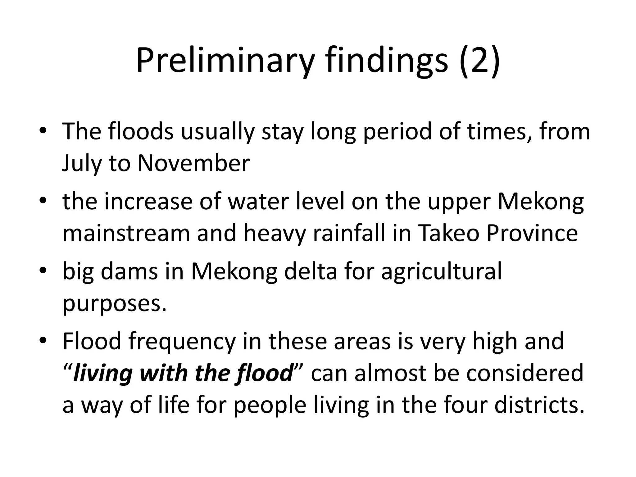 Preliminary findings (2)
• The floods usually stay long period of times, from
  July to November
• the increase of water level on the upper Mekong
  mainstream and heavy rainfall in Takeo Province
• big dams in Mekong delta for agricultural
  purposes.
• Flood frequency in these areas is very high and
  “living with the flood” can almost be considered
  a way of life for people living in the four districts.
 