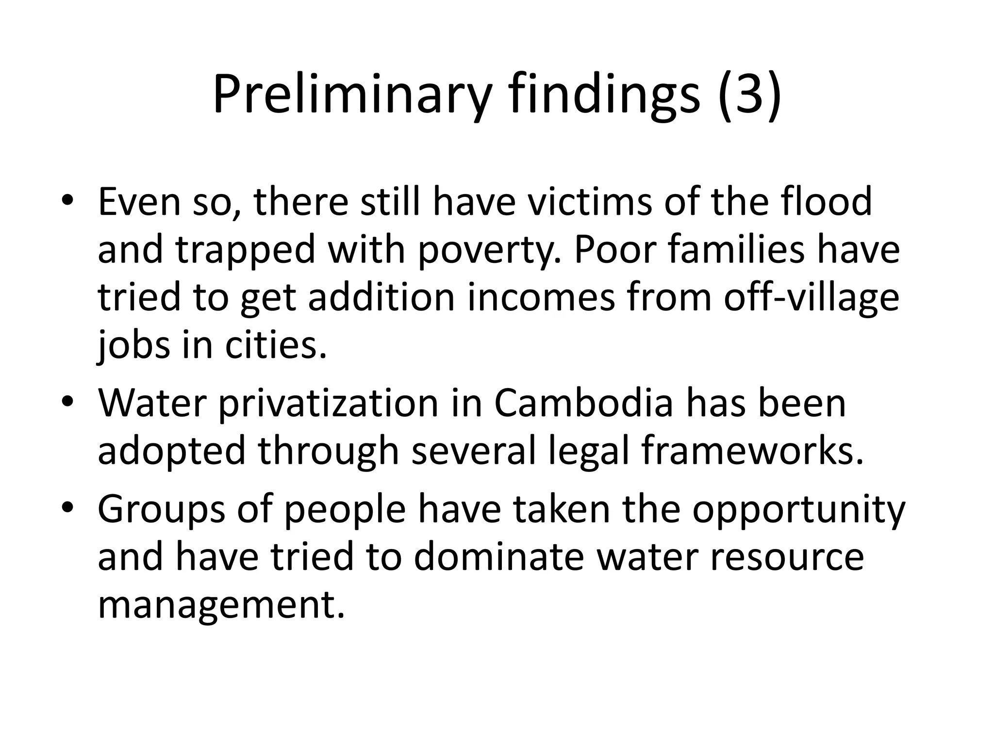 Preliminary findings (3)
• Even so, there still have victims of the flood
  and trapped with poverty. Poor families have
  tried to get addition incomes from off-village
  jobs in cities.
• Water privatization in Cambodia has been
  adopted through several legal frameworks.
• Groups of people have taken the opportunity
  and have tried to dominate water resource
  management.
 
