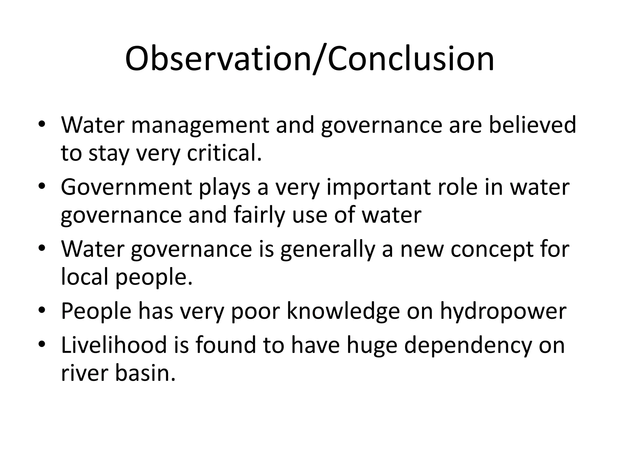 Observation/Conclusion
• Water management and governance are believed
  to stay very critical.
• Government plays a very important role in water
  governance and fairly use of water
• Water governance is generally a new concept for
  local people.
• People has very poor knowledge on hydropower
• Livelihood is found to have huge dependency on
  river basin.
 