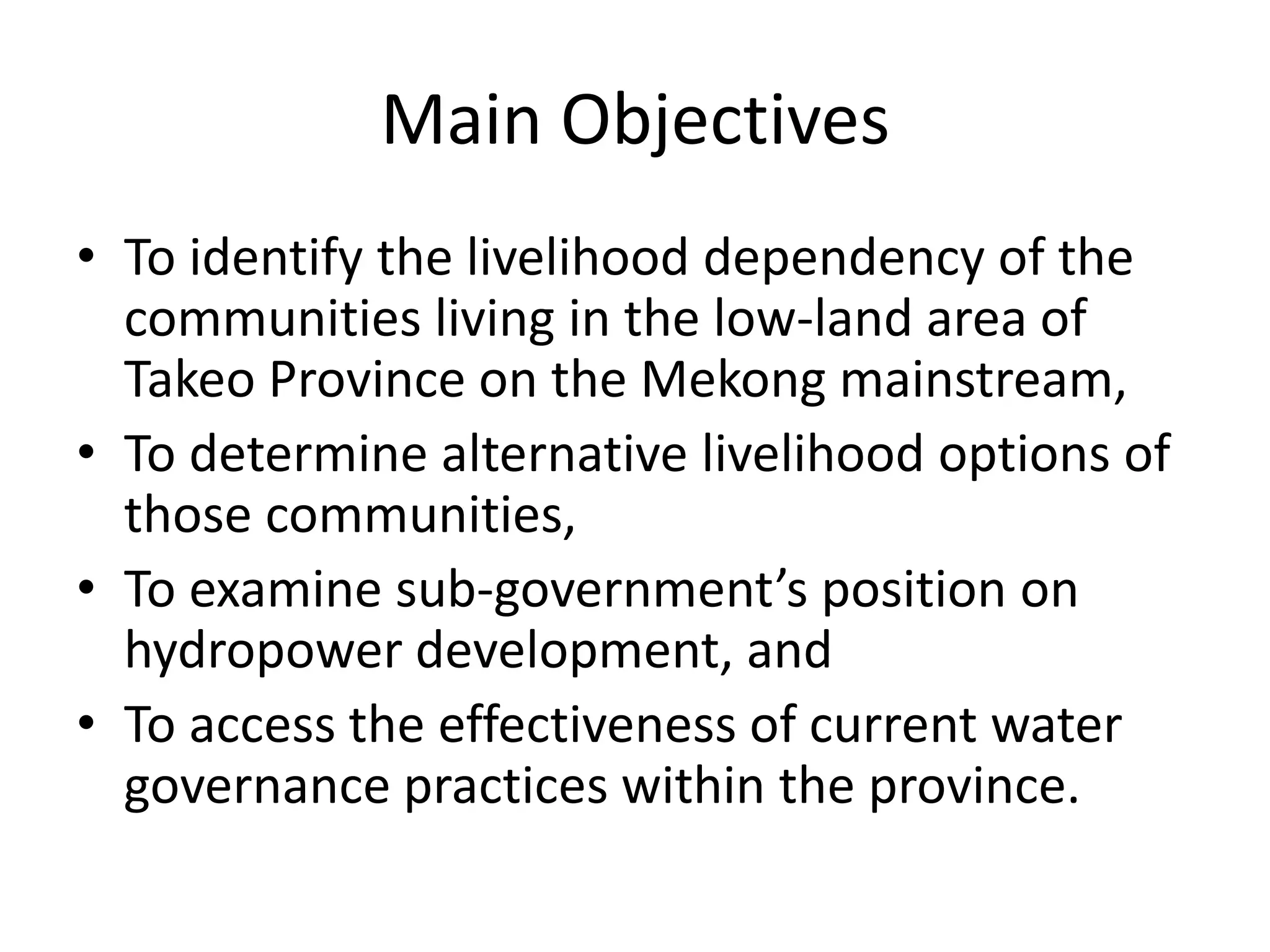 Main Objectives
• To identify the livelihood dependency of the
  communities living in the low-land area of
  Takeo Province on the Mekong mainstream,
• To determine alternative livelihood options of
  those communities,
• To examine sub-government’s position on
  hydropower development, and
• To access the effectiveness of current water
  governance practices within the province.
 