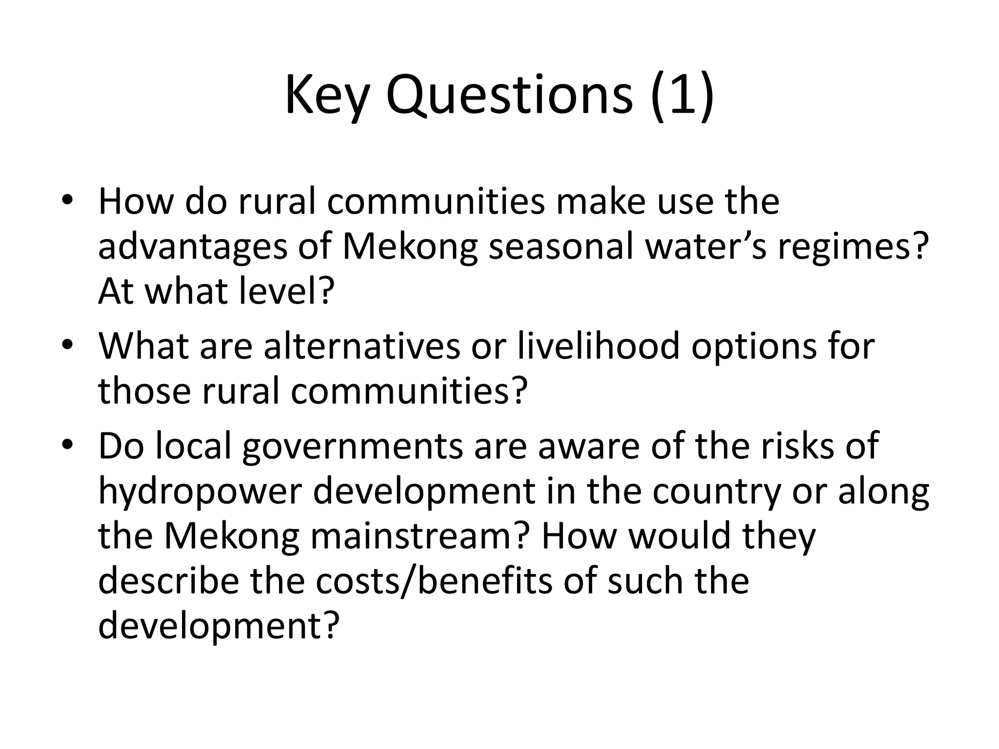 Key Questions (1)
• How do rural communities make use the
  advantages of Mekong seasonal water’s regimes?
  At what level?
• What are alternatives or livelihood options for
  those rural communities?
• Do local governments are aware of the risks of
  hydropower development in the country or along
  the Mekong mainstream? How would they
  describe the costs/benefits of such the
  development?
 