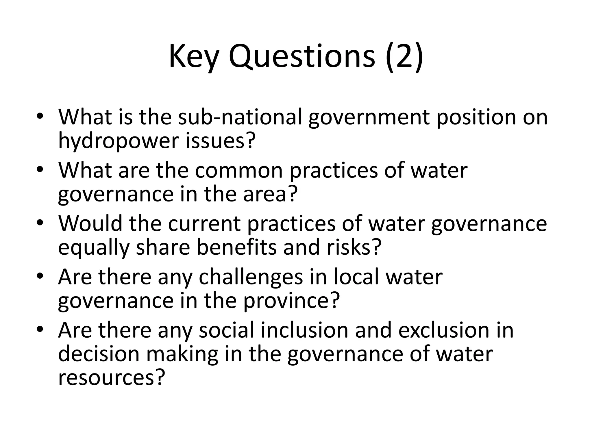 Key Questions (2)
• What is the sub-national government position on
  hydropower issues?
• What are the common practices of water
  governance in the area?
• Would the current practices of water governance
  equally share benefits and risks?
• Are there any challenges in local water
  governance in the province?
• Are there any social inclusion and exclusion in
  decision making in the governance of water
  resources?
 