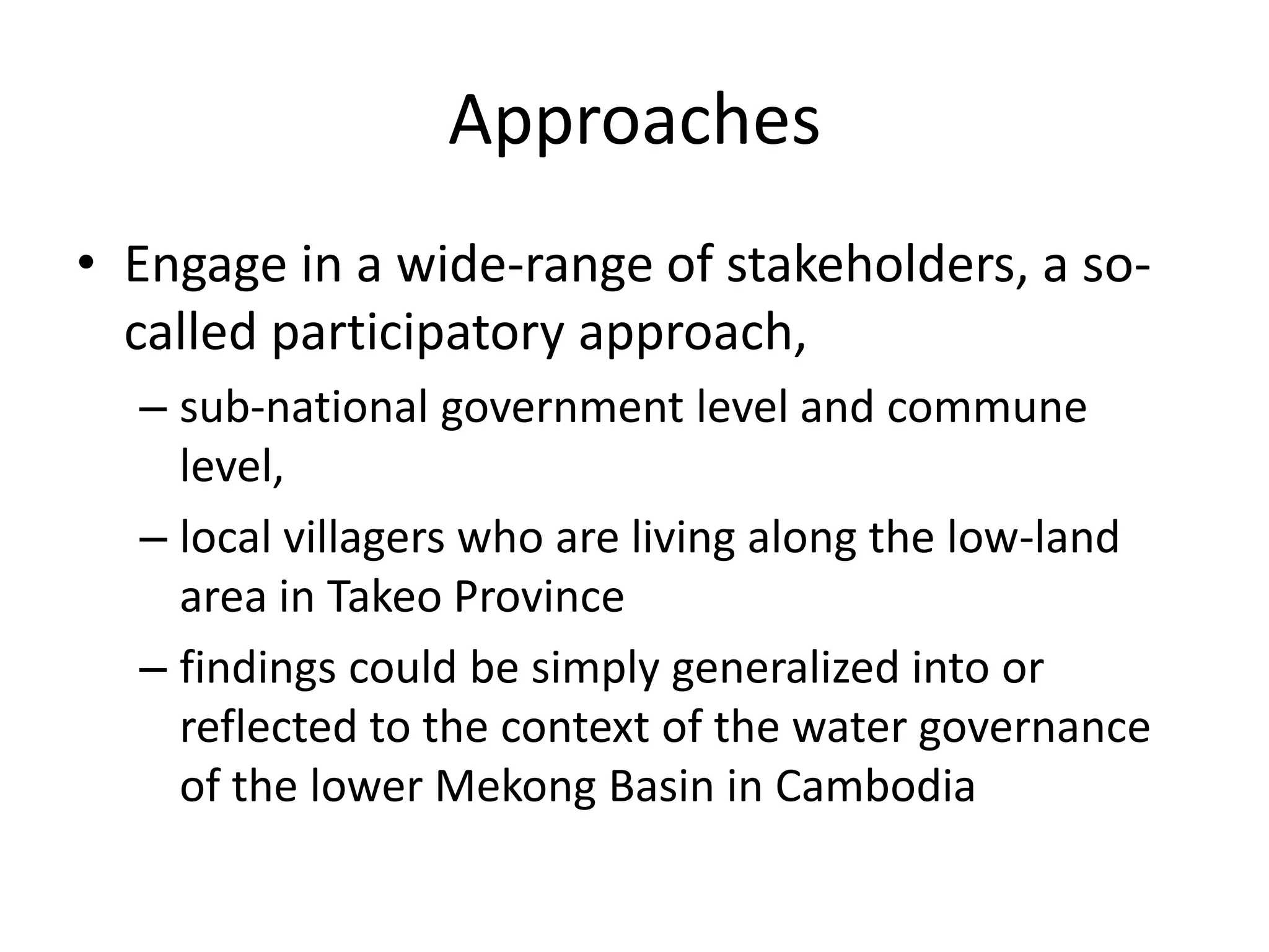 Approaches
• Engage in a wide-range of stakeholders, a so-
  called participatory approach,
  – sub-national government level and commune
    level,
  – local villagers who are living along the low-land
    area in Takeo Province
  – findings could be simply generalized into or
    reflected to the context of the water governance
    of the lower Mekong Basin in Cambodia
 