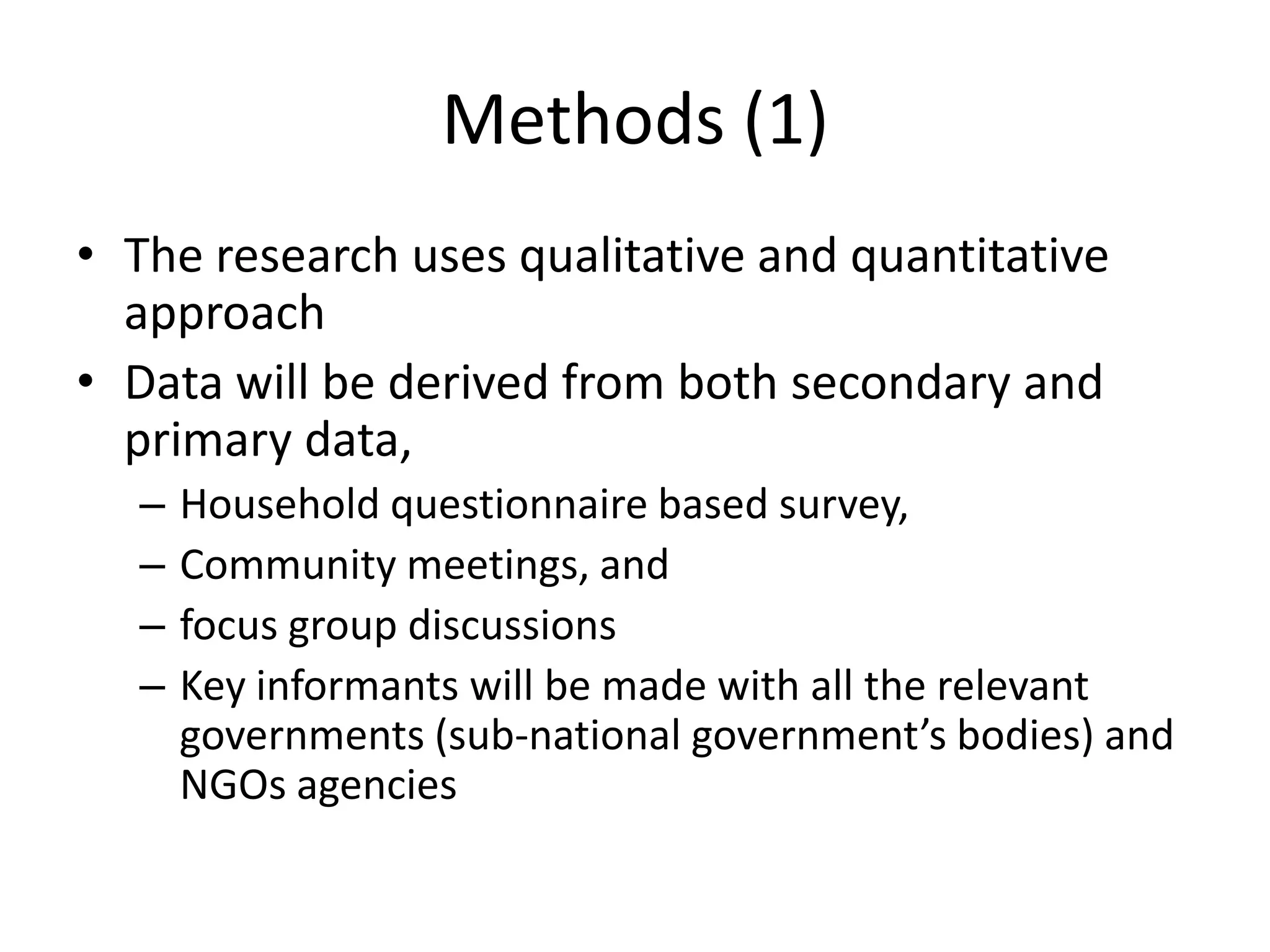 Methods (1)
• The research uses qualitative and quantitative
  approach
• Data will be derived from both secondary and
  primary data,
  –   Household questionnaire based survey,
  –   Community meetings, and
  –   focus group discussions
  –   Key informants will be made with all the relevant
      governments (sub-national government’s bodies) and
      NGOs agencies
 
