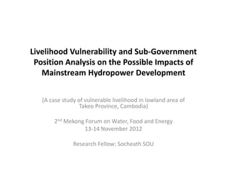 Livelihood Vulnerability and Sub-Government
 Position Analysis on the Possible Impacts of
   Mainstream Hydropower Development


   (A case study of vulnerable livelihood in lowland area of
                  Takeo Province, Cambodia)

       2nd Mekong Forum on Water, Food and Energy
                 13-14 November 2012

               Research Fellow: Socheath SOU
 