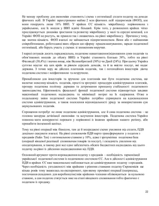 22
Не меншу проблему для економіки становить і схема з оптимізації сплати податку на доходи
фізичних осіб. В Україні зареєстровано майже 2 млн фізичних осіб підприємців (ФОП), але
вони генерують лише 16% ВВП. У країнах ЄС кількість мікробізнесу порівнювана з
українською, але їх внесок у ВВП вдвічі більший. Крім того, у розвинених країнах чітко
прослідковується динаміка зростання та розвитку мікробізнесу у малі та середні компанії, а в
Україні ФОП не ростуть, як правило так і лишаючись на рівні мікробізнесу. Причина у тому,
що значна кількість ФОП взагалі не займаються підприємництвом. Вони або є найманими
співробітниками, роботодавці яких обрали цю «форму працевлаштування», заради податкової
оптимізації, або беруть участь у схемах зі зниженням виручки.
І наразі ситуація досить парадоксальна, податкове навантаження(відношення суми податків та
обов’язкових внесків до обсягу ВВП) в Україні становить близько 38%, тобто на рівні
Фінляндії (38,4%) і значно вище, ніж Великобританії (30%) чи Данії (24%). При цьому Україна
суттєво відстає від цих країн за рівнем середніх доходів, та й за якістю послуг, які надає
держава. З точки зору як дійсних платників податків, так і потенційних інвесторів діюча
податкова система є неефективною та незручною.
Привабливою для інвесторів та зручною для платників має бути податкова система, що
включає невелику кількість податків, прості та зрозумілі процедури адміністрування платежів,
прозору податкова політику держави та дотримання принципу стабільності податкового
законодавства. Ефективність фіскальної функції податкової системи підвищується завдяки
максимізації податкових надходжень та мінімізації витрат на їх одержання. Отже в
подальшому зміни податкової системи України потрібно спрямувати на вдосконалення
системи адміністрування, а також посилення відповідальності уряду за використанням сум
акумульованих податків.
Спрощення потребує не лише податкове адміністрування, але й сама податкова система – це
головна запорука детінізації економіки та залучення інвесторів. Податкова система України
повинна мати конкурентні переваги у порівнянні із іншими країнами нашого регіону, аби
привабити іноземний капітал.
Тому на рівні операції між бізнесом, там де й зосереджені схеми ухиляння від сплати, ПДВ
доцільно скасувати взагалі. На рівні споживачів ПДВ варто трансформувати у податок з
продажів (Sales Tax) з оптимальною ставкою у 10%, адже і зрозуміліша податкова база
(операції кінцевої реалізації споживачам товарів та послуг), і складність ухилення від
оподаткування, в такому разі все одно забезпечать обсяги бюджетних надходжень від цього
податку на рівні із дійсними надходженнями від ПДВ.
Основний аргумент проти впровадження податку з продажів – необхідність гармонізації
української податкової системи із податковою системою ЄС. Але в дійсності адміністрування
ПДВ в країнах ЄС вже максимально наближається до адміністрування податку з продажів.
Через необхідність узгодженості між країнами з різними ставками податку Єврокомісія ще
кілька років тому зважилась на експеримент, при якому проміжні операції (наприклад,
постачання складових для виробництва) між країнами-членами обліковуються за нульовою
ставкою, а сам податок стягується вже на етапі кінцевого споживання тобто фактично є
податком із продажу.
 