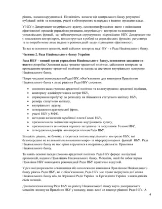 4
рішень, надання аргументації. Підзвітність вимагає від центрального банку регулярної
публікації звітів та пояснень, участі в обговореннях та нарадах з іншими органами влади.
У НБУ є Департамент внутрішнього аудиту, основними функціями якого є оцінювання
ефективності процесів управління ризиками, внутрішнього контролю та виконання
управлінських функцій, що забезпечуються структурними підрозділами НБУ. Департамент не
є незалежним контролером, концентрується в роботі на управлінських функціях регулятора
та за потреби може лише надавати рекомендацій щодо підвищення ефективності.
Та все ж основним органом, який здійснює контроль над НБУ – є Рада Національного банку.
Частина 2. Рада Національного банку України
Рада НБУ – вищий орган управління Національного банку, основними завданнями
якого є розробка Основнихзасад грошово-кредитної політики, здійснення контролю за
проведенням грошово-кредитної політики та нагляд за системою внутрішнього контролю
Національного банку.
Попри численні повноваження Ради НБУ, обов’язковими для виконання Правлінням
Національного банку є лише рішення Ради НБУ стосовно:
 основнихзасад грошово-кредитної політики та впливугрошово-кредитної політики,
 кошторису адміністративних витрат НБУ,
 спрямування прибутку до розподілу на збільшення статутного капіталу НБУ,
 розміру статутного капіталу,
 внутрішнього аудиту,
 затвердження аудиторської фірми,
 участі НБУ у МФО,
 методики визначення заробітної плати Голові НБУ,
 призначення чи звільнення керівника внутрішнього аудиту,
 призначення та звільнення першого заступника та заступників Голови НБУ,
 затвердження розмірів винагороди членам Ради НБУ.
Більшість рішень, як бачимо, стосуються питань внутрішнього контролю НБУ, які
безпосередньо не впливають на виконання макро- та мікрорегуляторних функцій НБУ. Рада
Національного банку не має права втручатися в оперативнудіяльність Правління
Національного банку.
Та навіть основні засади грошово-кредитної політики Рада НБУ формує на підставі
пропозицій, наданих Правлінням Національного банку. Механізм, який би зобов’язував
Правління НБУ виконувати рекомендації Ради НБУ практично відсутній.
У разі неодноразового невиконання або неналежного виконання Правлінням Національного
банку рішень Ради НБУ, які є обов’язковими, Рада НБУ має право звернутися до Голови
Національного банку або до Верховної Ради України та Президента України з викладенням
своїх позицій.
Для посилення впливуРади НБУ на роботу Національного банку варто доопрацювати
механізм впливуна Правління НБУ у випадку, якщо воно не виконує рішенні Ради НБУ. А
 