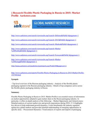 || Research Flexible Plastic Packaging in Russia to 2015: Market
Profile Aarkstore.com




http://www.aarkstore.com/search/viewresults.asp?search=Defense&PubId=&pagenum=1

http://www.aarkstore.com/search/viewresults.asp?search=2015&PubId=&pagenum=1

http://www.aarkstore.com/search/viewresults.asp?search=Market&PubId=&pagenum=1

http://www.aarkstore.com/search/viewresults.asp?search=Market
%20Profile&PubId=&pagenum=1

http://www.aarkstore.com/search/viewresults.asp?search=Forecasts&PubId=&pagenum=1

http://www.aarkstore.com/search/viewresults.asp?search=Market
%20Sizing&PubId=&pagenum=1

http://www.aarkstore.com/publishers/pubreports.asp?PubId=99&pagenum=1


http://www.aarkstore.com/reports/Flexible-Plastic-Packaging-in-Russia-to-2015-Market-Profile-
153748.html

Synopsis

- Top level overview of the Russian packaging industry - Analysis of the flexible plastic
packaging segment in the Russian packaging industry - Details of top companies active across
the flexible plastic packaging industry in Russia

Summary

Flexible Plastic Packaging in Russia to 2015: Market Profile is an essential source of information
on market opportunities adopted to gain market share in the Russia packaging industry. In
particular, it offers in-depth analysis of the following: - Market Opportunity and Attractiveness:
Detailed analysis of current market size and growth expectations during 2010–15. It highlights
key drivers to help understand growth dynamics. It also benchmarks the industry segments
against key global markets and provides detailed understanding of emerging opportunities in
specific areas. - Procurement Dynamics: Trend analysis of exports and imports of packaging
 