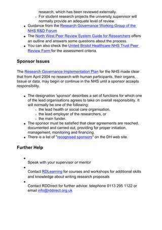 research, which has been reviewed externally.
❍ For student research projects the university supervisor will
normally provide an adequate level of review.
● Guidance from the Research Governance Working Group of the
NHS R&D Forum
● The North West Peer Review System Guide for Researchers offers
an outline and answers some questions about the process.
● You can also check the United Bristol Healthcare NHS Trust Peer
Review Form for the assessment criteria.
Sponsor Issues
The Research Governance Implementation Plan for the NHS made clear
that from April 2004 no research with human participants, their organs,
tissue or data, may begin or continue in the NHS until a sponsor accepts
responsibility.
● The designation 'sponsor' describes a set of functions for which one
of the lead organisations agrees to take on overall responsibility. It
will normally be one of the following:
❍ the lead health or social care organisation,
❍ the lead employer of the researchers, or
❍ the main funder.
● The sponsor must be satisfied that clear agreements are reached,
documented and carried out, providing for proper initiation,
management, monitoring and financing.
● There is a list of "recognised sponsors" on the DH web site.
Further Help
●
Speak with your supervisor or mentor
●
Contact RDLearning for courses and workshops for additional skills
and knowledge about writing research proposals
●
Contact RDDirect for further advice: telephone 0113 295 1122 or
email info@rddirect.org.uk
 