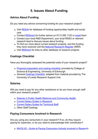 5. Issues About Funding
Advice About Funding
Do you need any advice concerning funding for your research project?
● Visit RDInfo for database of funding opportunities health and social
care
● Contact RDDirect for further advice on 0113 295 1122 or email them
● Contact your local R&D Department, your local RDSU or relevant
research lead to discuss issues about funding
● To find our more about current research projects, and the funding
they have received visit the National Research Register (NRR)
● Visit RDDirect for links to other database of research projects
Costings Checklist
Have you thoroughly assessed the potential costs of your research project?
● Proposal preparation and costing checklist; provided by College of
Science & Engineering, University of Edinburgh.
● General Costings Checklist, adapted from material provided by The
University of Leeds Research Support Unit.
Salaries
Will you need to pay for any other assistance or do you have enough staff
within your research project?
● Salaries in Public Health Medicine and Community Health
● Current Salary Scales in Research
● Current Salary Scales for Technical Staff
● Other Staff Costings
Paying Consumers Involved in Research
Are you using any consumers in your research? If so, do they require
paying for expenses, or do you need to acknowledge their contribution?
● INVOLVE - Guide to Paying Consumers Actively Involved in Research
 