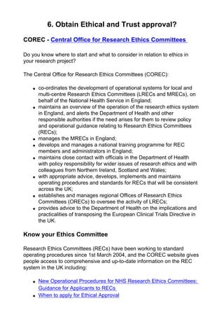 6. Obtain Ethical and Trust approval?
COREC - Central Office for Research Ethics Committees
Do you know where to start and what to consider in relation to ethics in
your research project?
The Central Office for Research Ethics Committees (COREC):
● co-ordinates the development of operational systems for local and
multi-centre Research Ethics Committees (LRECs and MRECs), on
behalf of the National Health Service in England;
● maintains an overview of the operation of the research ethics system
in England, and alerts the Department of Health and other
responsible authorities if the need arises for them to review policy
and operational guidance relating to Research Ethics Committees
(RECs);
● manages the MRECs in England;
● develops and manages a national training programme for REC
members and administrators in England;
● maintains close contact with officials in the Department of Health
with policy responsibility for wider issues of research ethics and with
colleagues from Northern Ireland, Scotland and Wales;
● with appropriate advice, develops, implements and maintains
operating procedures and standards for RECs that will be consistent
across the UK;
● establishes and manages regional Offices of Research Ethics
Committees (ORECs) to oversee the activity of LRECs;
● provides advice to the Department of Health on the implications and
practicalities of transposing the European Clinical Trials Directive in
the UK.
Know your Ethics Committee
Research Ethics Committees (RECs) have been working to standard
operating procedures since 1st March 2004, and the COREC website gives
people access to comprehensive and up-to-date information on the REC
system in the UK including:
● New Operational Procedures for NHS Research Ethics Committees:
Guidance for Applicants to RECs
● When to apply for Ethical Approval
 