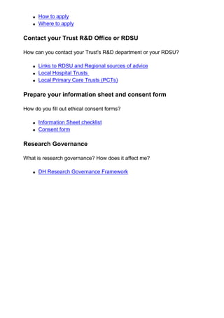 ● How to apply
● Where to apply
Contact your Trust R&D Office or RDSU
How can you contact your Trust's R&D department or your RDSU?
● Links to RDSU and Regional sources of advice
● Local Hospital Trusts
● Local Primary Care Trusts (PCTs)
Prepare your information sheet and consent form
How do you fill out ethical consent forms?
● Information Sheet checklist
● Consent form
Research Governance
What is research governance? How does it affect me?
● DH Research Governance Framework
 