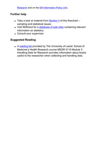 Research and on the DH Information Policy Unit.
Further help
● Take a look at material from Section 3 of this flowchart --
sampling and statistical issues
● Visit RDDirect for a database of web sites containing relevant
information on statistics
● Consult your supervisor
Suggested Reading
● A reading list provided by The University of Leeds’ School of
Medicine’s Health Research course MEDR 5110 Module 3:
Handling Data for Research provides information about books
useful to the researcher when collecting and handling data.
 