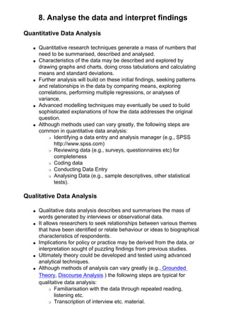 8. Analyse the data and interpret findings
Quantitative Data Analysis
● Quantitative research techniques generate a mass of numbers that
need to be summarised, described and analysed.
● Characteristics of the data may be described and explored by
drawing graphs and charts, doing cross tabulations and calculating
means and standard deviations.
● Further analysis will build on these initial findings, seeking patterns
and relationships in the data by comparing means, exploring
correlations, performing multiple regressions, or analyses of
variance.
● Advanced modelling techniques may eventually be used to build
sophisticated explanations of how the data addresses the original
question.
● Although methods used can vary greatly, the following steps are
common in quantitative data analysis:
❍ Identifying a data entry and analysis manager (e.g., SPSS
http://www.spss.com)
❍ Reviewing data (e.g., surveys, questionnaires etc) for
completeness
❍ Coding data
❍ Conducting Data Entry
❍ Analysing Data (e.g., sample descriptives, other statistical
tests).
Qualitative Data Analysis
● Qualitative data analysis describes and summarises the mass of
words generated by interviews or observational data.
● It allows researchers to seek relationships between various themes
that have been identified or relate behaviour or ideas to biographical
characteristics of respondents.
● Implications for policy or practice may be derived from the data, or
interpretation sought of puzzling findings from previous studies.
● Ultimately theory could be developed and tested using advanced
analytical techniques.
● Although methods of analysis can vary greatly (e.g., Grounded
Theory, Discourse Analysis ) the following steps are typical for
qualitative data analysis:
❍ Familiarisation with the data through repeated reading,
listening etc.
❍ Transcription of interview etc. material.
 