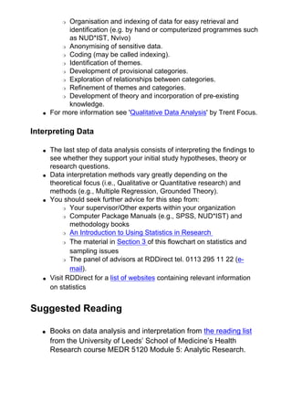 ❍ Organisation and indexing of data for easy retrieval and
identification (e.g. by hand or computerized programmes such
as NUD*IST, Nvivo)
❍ Anonymising of sensitive data.
❍ Coding (may be called indexing).
❍ Identification of themes.
❍ Development of provisional categories.
❍ Exploration of relationships between categories.
❍ Refinement of themes and categories.
❍ Development of theory and incorporation of pre-existing
knowledge.
● For more information see 'Qualitative Data Analysis' by Trent Focus.
Interpreting Data
● The last step of data analysis consists of interpreting the findings to
see whether they support your initial study hypotheses, theory or
research questions.
● Data interpretation methods vary greatly depending on the
theoretical focus (i.e., Qualitative or Quantitative research) and
methods (e.g., Multiple Regression, Grounded Theory).
● You should seek further advice for this step from:
❍ Your supervisor/Other experts within your organization
❍ Computer Package Manuals (e.g., SPSS, NUD*IST) and
methodology books
❍ An Introduction to Using Statistics in Research
❍ The material in Section 3 of this flowchart on statistics and
sampling issues
❍ The panel of advisors at RDDirect tel. 0113 295 11 22 (e-
mail).
● Visit RDDirect for a list of websites containing relevant information
on statistics
Suggested Reading
● Books on data analysis and interpretation from the reading list
from the University of Leeds’ School of Medicine’s Health
Research course MEDR 5120 Module 5: Analytic Research.
 