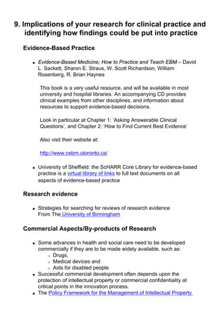 9. Implications of your research for clinical practice and
identifying how findings could be put into practice
Evidence-Based Practice
● Evidence-Based Medicine; How to Practice and Teach EBM – David
L. Sackett, Sharon E. Straus, W. Scott Richardson, William
Rosenberg, R. Brian Haynes
This book is a very useful resource, and will be available in most
university and hospital libraries. An accompanying CD provides
clinical examples from other disciplines, and information about
resources to support evidence-based decisions.
Look in particular at Chapter 1: ‘Asking Answerable Clinical
Questions’, and Chapter 2: ‘How to Find Current Best Evidence’
Also visit their website at:
http://www.cebm.utoronto.ca/
● University of Sheffield: the ScHARR Core Library for evidence-based
practice is a virtual library of links to full text documents on all
aspects of evidence-based practice
Research evidence
● Strategies for searching for reviews of research evidence
From The University of Birmingham
Commercial Aspects/By-products of Research
● Some advances in health and social care need to be developed
commercially if they are to be made widely available, such as:
❍ Drugs,
❍ Medical devices and
❍ Aids for disabled people
● Successful commercial development often depends upon the
protection of intellectual property or commercial confidentiality at
critical points in the innovation process.
● The Policy Framework for the Management of Intellectual Property
 
