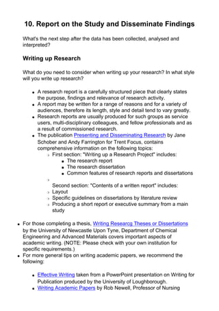 10. Report on the Study and Disseminate Findings
What's the next step after the data has been collected, analysed and
interpreted?
Writing up Research
What do you need to consider when writing up your research? In what style
will you write up research?
● A research report is a carefully structured piece that clearly states
the purpose, findings and relevance of research activity.
● A report may be written for a range of reasons and for a variety of
audiences, therefore its length, style and detail tend to vary greatly.
● Research reports are usually produced for such groups as service
users, multi-disciplinary colleagues, and fellow professionals and as
a result of commissioned research.
● The publication Presenting and Disseminating Research by Jane
Schober and Andy Farrington for Trent Focus, contains
comprehensive information on the following topics:
❍ First section: "Writing up a Research Project" includes:
■ The research report
■ The research dissertation
■ Common features of research reports and dissertations
❍
Second section: "Contents of a written report" includes:
❍ Layout
❍ Specific guidelines on dissertations by literature review
❍ Producing a short report or executive summary from a main
study
● For those completing a thesis, Writing Researcg Theses or Dissertations
by the University of Newcastle Upon Tyne, Department of Chemical
Engineering and Advanced Materials covers important aspects of
academic writing. (NOTE: Please check with your own institution for
specific requirements.)
● For more general tips on writing academic papers, we recommend the
following:
● Effective Writing taken from a PowerPoint presentation on Writing for
Publication produced by the University of Loughborough.
● Writing Academic Papers by Rob Newell, Professor of Nursing
 